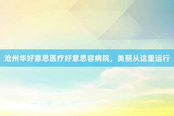 沧州华好意思医疗好意思容病院，美丽从这里运行